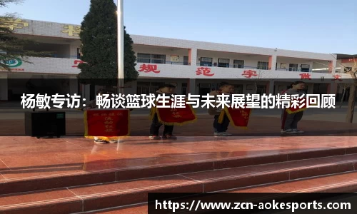 杨敏专访：畅谈篮球生涯与未来展望的精彩回顾